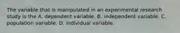 The variable that is manipulated in an experimental research study is the A. dependent variable. B. independent variable. C. population variable. D. individual variable.