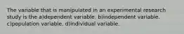 The variable that is manipulated in an experimental research study is the a)dependent variable. b)independent variable. c)population variable. d)individual variable.