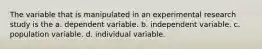 The variable that is manipulated in an experimental research study is the a. dependent variable. b. independent variable. c. population variable. d. individual variable.