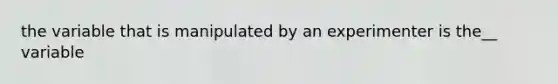 the variable that is manipulated by an experimenter is the__ variable