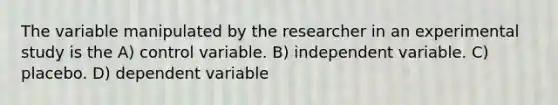 The variable manipulated by the researcher in an experimental study is the A) control variable. B) independent variable. C) placebo. D) dependent variable