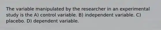 The variable manipulated by the researcher in an experimental study is the A) control variable. B) independent variable. C) placebo. D) dependent variable.