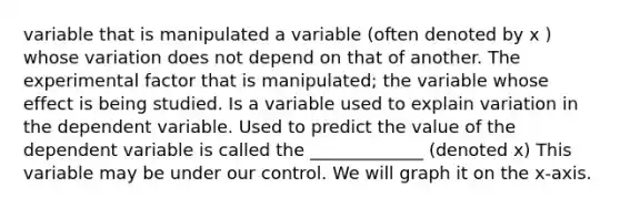 variable that is manipulated a variable (often denoted by x ) whose variation does not depend on that of another. The experimental factor that is manipulated; the variable whose effect is being studied. Is a variable used to explain variation in the dependent variable. Used to predict the value of the dependent variable is called the _____________ (denoted x) This variable may be under our control. We will graph it on the x-axis.