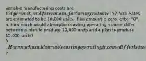 Variable manufacturing costs are 126 per unit, and fixed manufacturing costs are157,500. Sales are estimated to be 10,000 units. If an amount is zero, enter "0". a. How much would absorption costing operating income differ between a plan to produce 10,000 units and a plan to produce 15,000 units?b. How much would variable costing operating income differ between the two production plans?