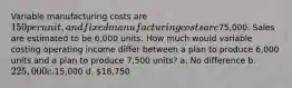 Variable manufacturing costs are 150 per unit, and fixed manufacturing costs are75,000. Sales are estimated to be 6,000 units. How much would variable costing operating income differ between a plan to produce 6,000 units and a plan to produce 7,500 units? a. No difference b. 225,000 c.15,000 d. 18,750