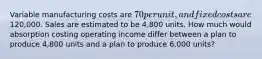 Variable manufacturing costs are 70 per unit, and fixed costs are120,000. Sales are estimated to be 4,800 units. How much would absorption costing operating income differ between a plan to produce 4,800 units and a plan to produce 6,000 units?