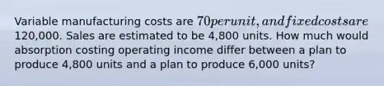 Variable manufacturing costs are 70 per unit, and fixed costs are120,000. Sales are estimated to be 4,800 units. How much would absorption costing operating income differ between a plan to produce 4,800 units and a plan to produce 6,000 units?