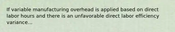 If variable manufacturing overhead is applied based on direct labor hours and there is an unfavorable direct labor efficiency variance...