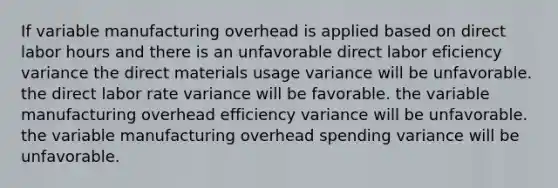 If variable manufacturing overhead is applied based on direct labor hours and there is an unfavorable direct labor eficiency variance the direct materials usage variance will be unfavorable. the direct labor rate variance will be favorable. the variable manufacturing overhead efficiency variance will be unfavorable. the variable manufacturing overhead spending variance will be unfavorable.