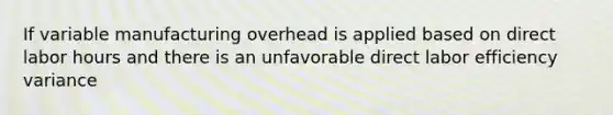 If variable manufacturing overhead is applied based on direct labor hours and there is an unfavorable direct labor efficiency variance