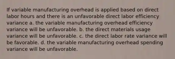 If variable manufacturing overhead is applied based on direct labor hours and there is an unfavorable direct labor efficiency variance a. the variable manufacturing overhead efficiency variance will be unfavorable. b. the direct materials usage variance will be unfavorable. c. the direct labor rate variance will be favorable. d. the variable manufacturing overhead spending variance will be unfavorable.