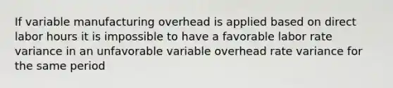 If variable manufacturing overhead is applied based on direct labor hours it is impossible to have a favorable labor rate variance in an unfavorable variable overhead rate variance for the same period