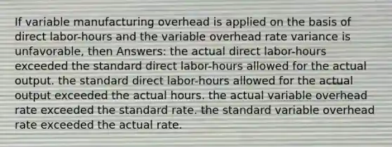 If variable manufacturing overhead is applied on the basis of direct labor-hours and the variable overhead rate variance is unfavorable, then Answers: the actual direct labor-hours exceeded the standard direct labor-hours allowed for the actual output. the standard direct labor-hours allowed for the actual output exceeded the actual hours. the actual variable overhead rate exceeded the standard rate. the standard variable overhead rate exceeded the actual rate.