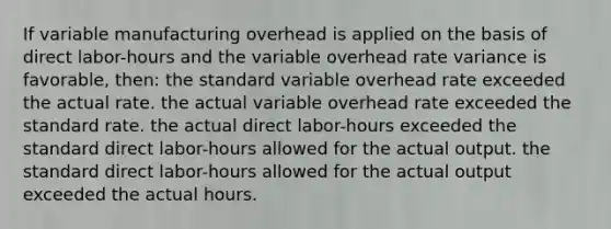 If variable manufacturing overhead is applied on the basis of direct labor-hours and the variable overhead rate variance is favorable, then: the standard variable overhead rate exceeded the actual rate. the actual variable overhead rate exceeded the standard rate. the actual direct labor-hours exceeded the standard direct labor-hours allowed for the actual output. the standard direct labor-hours allowed for the actual output exceeded the actual hours.