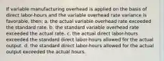 If variable manufacturing overhead is applied on the basis of direct labor-hours and the variable overhead rate variance is favorable, then: a. the actual variable overhead rate exceeded the standard rate. b. the standard variable overhead rate exceeded the actual rate. c. the actual direct labor-hours exceeded the standard direct labor-hours allowed for the actual output. d. the standard direct labor-hours allowed for the actual output exceeded the actual hours.