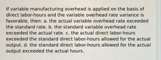 If variable manufacturing overhead is applied on the basis of direct labor-hours and the variable overhead rate variance is favorable, then: a. the actual variable overhead rate exceeded the standard rate. b. the standard variable overhead rate exceeded the actual rate. c. the actual direct labor-hours exceeded the standard direct labor-hours allowed for the actual output. d. the standard direct labor-hours allowed for the actual output exceeded the actual hours.