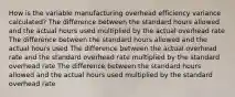 How is the variable manufacturing overhead efficiency variance calculated? The difference between the standard hours allowed and the actual hours used multiplied by the actual overhead rate The difference between the standard hours allowed and the actual hours used The difference between the actual overhead rate and the standard overhead rate multiplied by the standard overhead rate The difference between the standard hours allowed and the actual hours used multiplied by the standard overhead rate