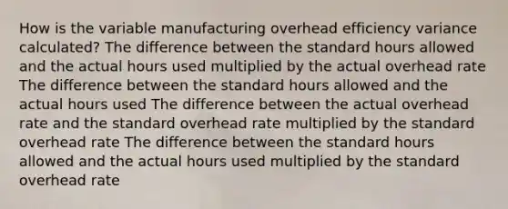 How is the variable manufacturing overhead efficiency variance calculated? The difference between the standard hours allowed and the actual hours used multiplied by the actual overhead rate The difference between the standard hours allowed and the actual hours used The difference between the actual overhead rate and the standard overhead rate multiplied by the standard overhead rate The difference between the standard hours allowed and the actual hours used multiplied by the standard overhead rate