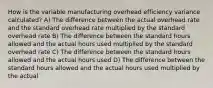 How is the variable manufacturing overhead efficiency variance calculated? A) The difference between the actual overhead rate and the standard overhead rate multiplied by the standard overhead rate B) The difference between the standard hours allowed and the actual hours used multiplied by the standard overhead rate C) The difference between the standard hours allowed and the actual hours used D) The difference between the standard hours allowed and the actual hours used multiplied by the actual