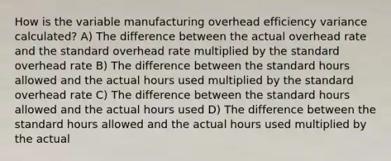 How is the variable manufacturing overhead efficiency variance calculated? A) The difference between the actual overhead rate and the standard overhead rate multiplied by the standard overhead rate B) The difference between the standard hours allowed and the actual hours used multiplied by the standard overhead rate C) The difference between the standard hours allowed and the actual hours used D) The difference between the standard hours allowed and the actual hours used multiplied by the actual