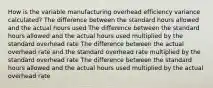 How is the variable manufacturing overhead efficiency variance calculated? The difference between the standard hours allowed and the actual hours used The difference between the standard hours allowed and the actual hours used multiplied by the standard overhead rate The difference between the actual overhead rate and the standard overhead rate multiplied by the standard overhead rate The difference between the standard hours allowed and the actual hours used multiplied by the actual overhead rate