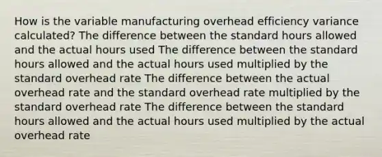 How is the variable manufacturing overhead efficiency variance calculated? The difference between the standard hours allowed and the actual hours used The difference between the standard hours allowed and the actual hours used multiplied by the standard overhead rate The difference between the actual overhead rate and the standard overhead rate multiplied by the standard overhead rate The difference between the standard hours allowed and the actual hours used multiplied by the actual overhead rate