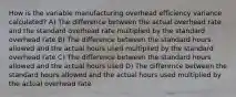 How is the variable manufacturing overhead efficiency variance calculated? A) The difference between the actual overhead rate and the standard overhead rate multiplied by the standard overhead rate B) The difference between the standard hours allowed and the actual hours used multiplied by the standard overhead rate C) The difference between the standard hours allowed and the actual hours used D) The difference between the standard hours allowed and the actual hours used multiplied by the actual overhead rate