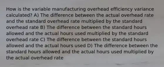 How is the variable manufacturing overhead efficiency variance calculated? A) The difference between the actual overhead rate and the standard overhead rate multiplied by the standard overhead rate B) The difference between the standard hours allowed and the actual hours used multiplied by the standard overhead rate C) The difference between the standard hours allowed and the actual hours used D) The difference between the standard hours allowed and the actual hours used multiplied by the actual overhead rate