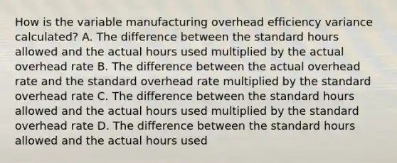 How is the variable manufacturing overhead efficiency variance calculated? A. The difference between the standard hours allowed and the actual hours used multiplied by the actual overhead rate B. The difference between the actual overhead rate and the standard overhead rate multiplied by the standard overhead rate C. The difference between the standard hours allowed and the actual hours used multiplied by the standard overhead rate D. The difference between the standard hours allowed and the actual hours used