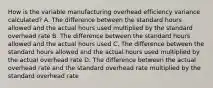 How is the variable manufacturing overhead efficiency variance​ calculated? A. The difference between the standard hours allowed and the actual hours used multiplied by the standard overhead rate B. The difference between the standard hours allowed and the actual hours used C. The difference between the standard hours allowed and the actual hours used multiplied by the actual overhead rate D. The difference between the actual overhead rate and the standard overhead rate multiplied by the standard overhead rate