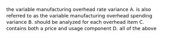 the variable manufacturing overhead rate variance A. is also referred to as the variable manufacturing overhead spending variance B. should be analyzed for each overhead item C. contains both a price and usage component D. all of the above