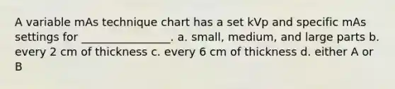 A variable mAs technique chart has a set kVp and specific mAs settings for ________________. a. small, medium, and large parts b. every 2 cm of thickness c. every 6 cm of thickness d. either A or B