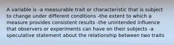 A variable is -a measurable trait or characteristic that is subject to change under different conditions -the extent to which a measure provides consistent results -the unintended influence that observers or experiments can have on their subjects -a speculative statement about the relationship between two traits