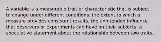 A variable is a measurable trait or characteristic that is subject to change under different conditions. the extent to which a measure provides consistent results. the unintended influence that observers or experiments can have on their subjects. a speculative statement about the relationship between two traits.