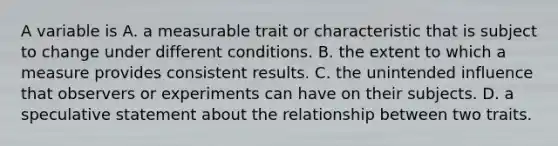 A variable is A. a measurable trait or characteristic that is subject to change under different conditions. B. the extent to which a measure provides consistent results. C. the unintended influence that observers or experiments can have on their subjects. D. a speculative statement about the relationship between two traits.