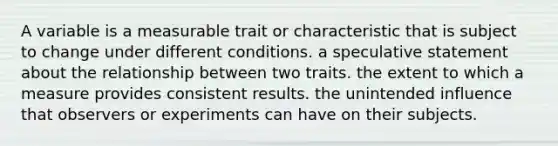 A variable is a measurable trait or characteristic that is subject to change under different conditions. a speculative statement about the relationship between two traits. the extent to which a measure provides consistent results. the unintended influence that observers or experiments can have on their subjects.