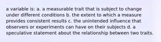 a variable is: a. a measurable trait that is subject to change under different conditions b. the extent to which a measure provides consistent results c. the unintended influence that observers or experiments can have on their subjects d. a speculative statement about the relationship between two traits.