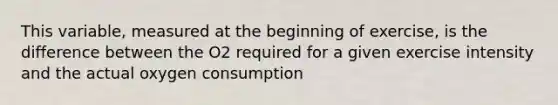 This variable, measured at the beginning of exercise, is the difference between the O2 required for a given exercise intensity and the actual oxygen consumption