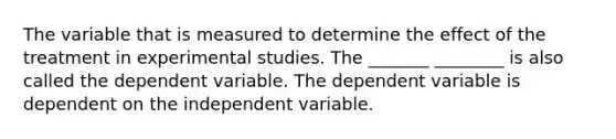 The variable that is measured to determine the effect of the treatment in experimental studies. The _______ ________ is also called the dependent variable. The dependent variable is dependent on the independent variable.