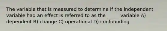 The variable that is measured to determine if the independent variable had an effect is referred to as the _____ variable A) dependent B) change C) operational D) confounding