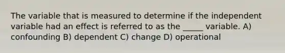 The variable that is measured to determine if the independent variable had an effect is referred to as the _____ variable. A) confounding B) dependent C) change D) operational