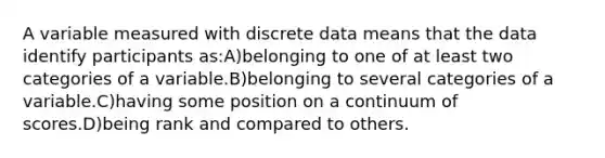 A variable measured with discrete data means that the data identify participants as:A)belonging to one of at least two categories of a variable.B)belonging to several categories of a variable.C)having some position on a continuum of scores.D)being rank and compared to others.