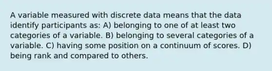 A variable measured with discrete data means that the data identify participants as: A) belonging to one of at least two categories of a variable. B) belonging to several categories of a variable. C) having some position on a continuum of scores. D) being rank and compared to others.