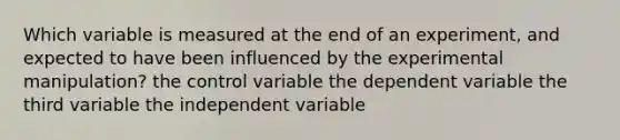 Which variable is measured at the end of an experiment, and expected to have been influenced by the experimental manipulation? the control variable the dependent variable the third variable the independent variable