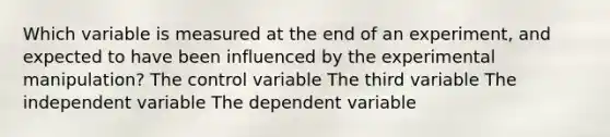 Which variable is measured at the end of an experiment, and expected to have been influenced by the experimental manipulation? The control variable The third variable The independent variable The dependent variable