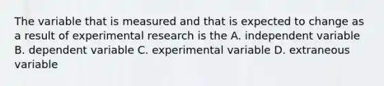 The variable that is measured and that is expected to change as a result of experimental research is the A. independent variable B. dependent variable C. experimental variable D. extraneous variable