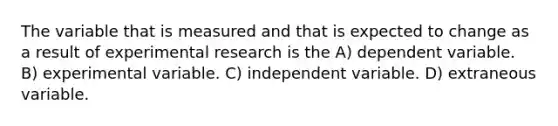 The variable that is measured and that is expected to change as a result of experimental research is the A) dependent variable. B) experimental variable. C) independent variable. D) extraneous variable.