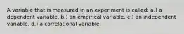 A variable that is measured in an experiment is called: a.) a dependent variable. b.) an empirical variable. c.) an independent variable. d.) a correlational variable.