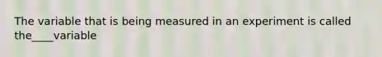 The variable that is being measured in an experiment is called the____variable