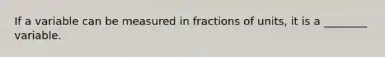 If a variable can be measured in fractions of units, it is a ________ variable.